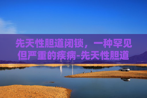 先天性胆道闭锁，一种罕见但严重的疾病-先天性胆道闭锁是什么原因造成的