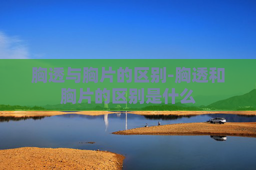 胸透与胸片的区别-胸透和胸片的区别是什么
