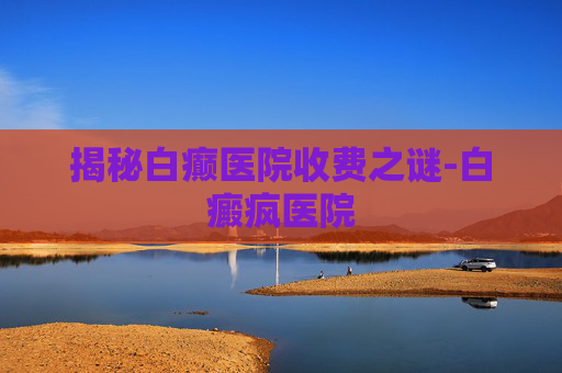 揭秘白癫医院收费之谜-白癜疯医院