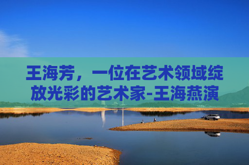 王海芳，一位在艺术领域绽放光彩的艺术家-王海燕演员个人简介图片