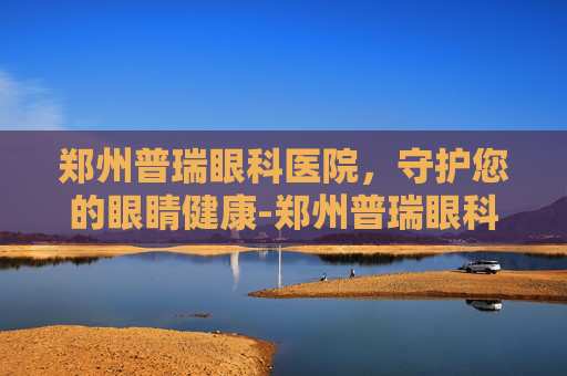 郑州普瑞眼科医院，守护您的眼睛健康-郑州普瑞眼科医院怎么样