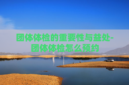 团体体检的重要性与益处-团体体检怎么预约