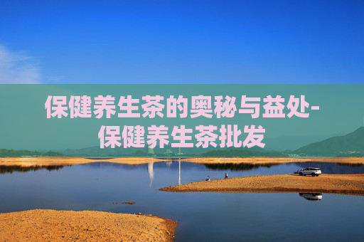 保健养生茶的奥秘与益处-保健养生茶批发