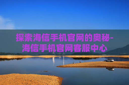 探索海信手机官网的奥秘-海信手机官网客服中心