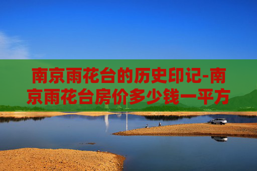 南京雨花台的历史印记-南京雨花台房价多少钱一平方