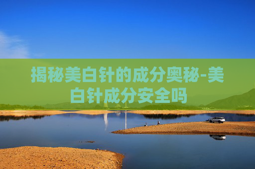 揭秘美白针的成分奥秘-美白针成分安全吗
