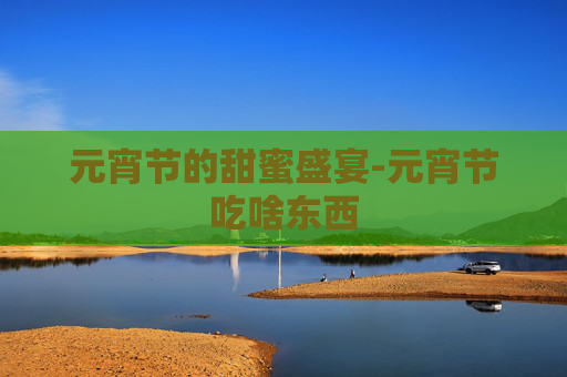元宵节的甜蜜盛宴-元宵节吃啥东西