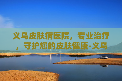 义乌皮肤病医院，专业治疗，守护您的皮肤健康-义乌皮肤病医院上班时间