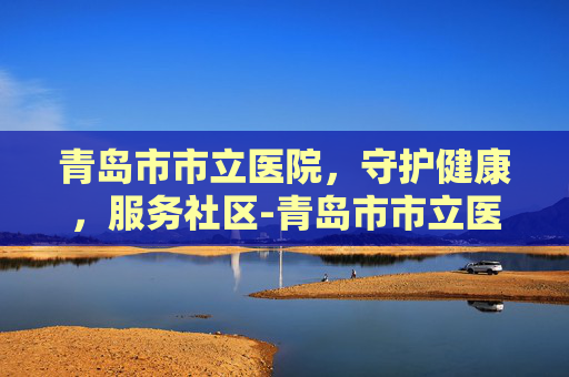 青岛市市立医院，守护健康，服务社区-青岛市市立医院电话