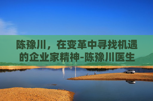 陈豫川，在变革中寻找机遇的企业家精神-陈豫川医生最厉害三个地方