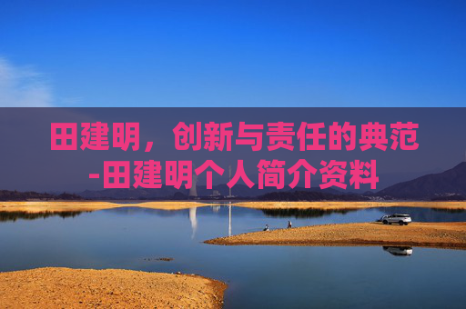 田建明，创新与责任的典范-田建明个人简介资料