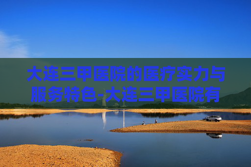 大连三甲医院的医疗实力与服务特色-大连三甲医院有哪几家