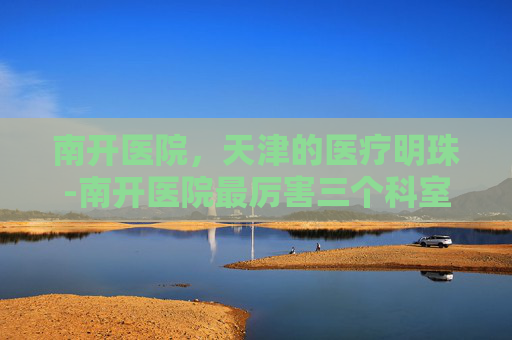南开医院，天津的医疗明珠-南开医院最厉害三个科室