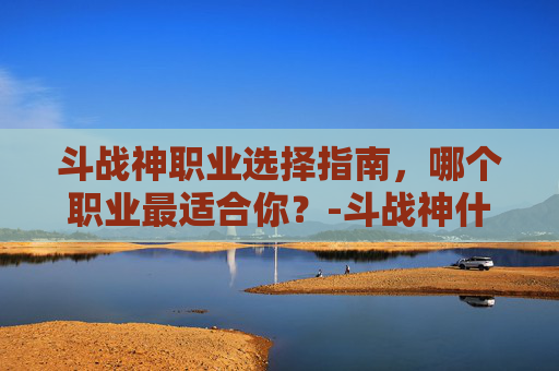 斗战神职业选择指南，哪个职业最适合你？-斗战神什么职业适合平民玩家2019