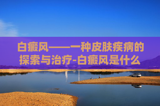 白癜风——一种皮肤疾病的探索与治疗-白癜风是什么引起的