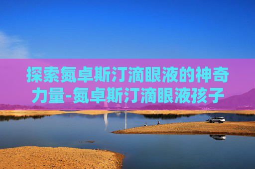 探索氮卓斯汀滴眼液的神奇力量-氮卓斯汀滴眼液孩子用安全吗