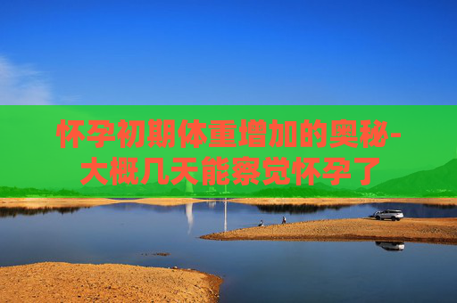 怀孕初期体重增加的奥秘-大概几天能察觉怀孕了