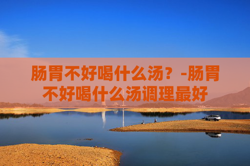 肠胃不好喝什么汤？-肠胃不好喝什么汤调理最好