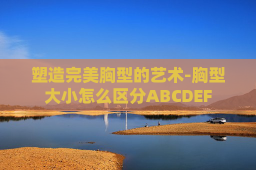 塑造完美胸型的艺术-胸型大小怎么区分ABCDEF