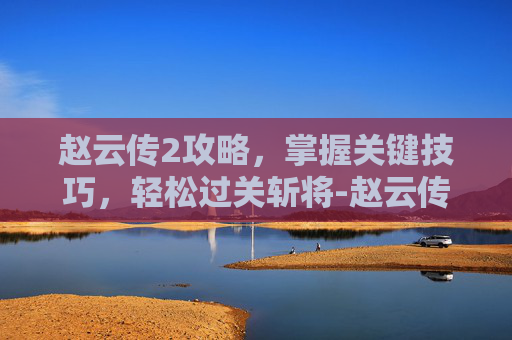 赵云传2攻略，掌握关键技巧，轻松过关斩将-赵云传2攻略和武器合成
