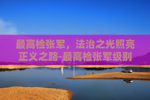 最高检张军，法治之光照亮正义之路-最高检张军级别