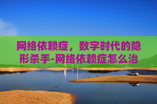 网络依赖症，数字时代的隐形杀手-网络依赖症怎么治疗