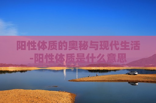 阳性体质的奥秘与现代生活-阳性体质是什么意思