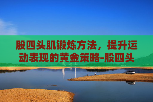 股四头肌锻炼方法，提升运动表现的黄金策略-股四头肌锻炼方法视频
