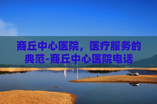 商丘中心医院，医疗服务的典范-商丘中心医院电话