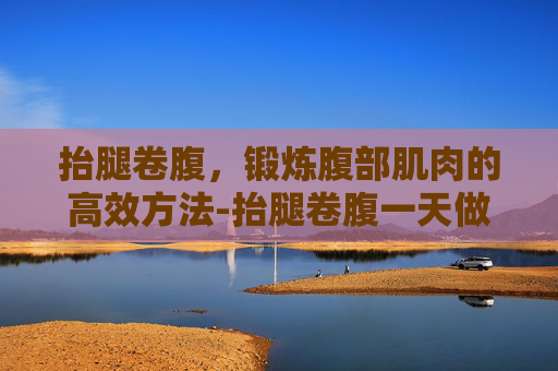抬腿卷腹，锻炼腹部肌肉的高效方法-抬腿卷腹一天做多少个合适
