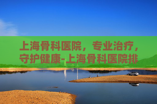上海骨科医院，专业治疗，守护健康-上海骨科医院排名第一名
