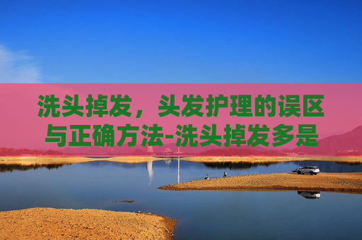 洗头掉发，头发护理的误区与正确方法-洗头掉发多是什么原因