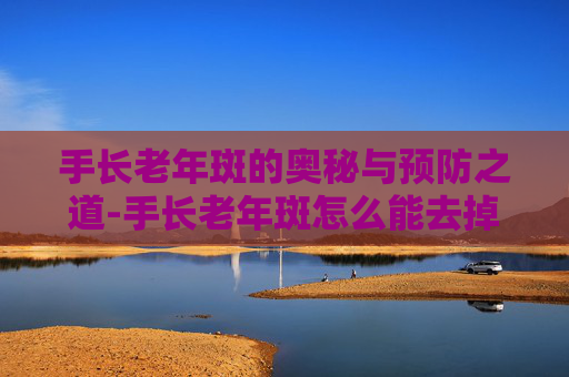 手长老年斑的奥秘与预防之道-手长老年斑怎么能去掉