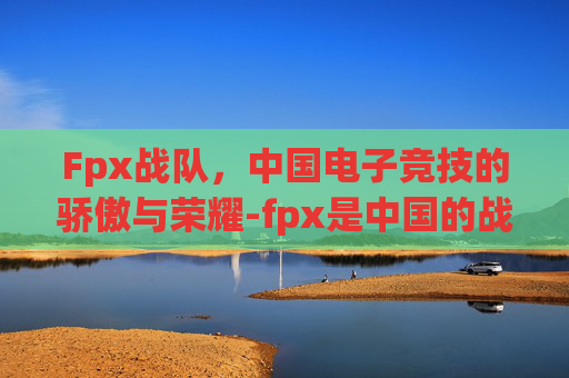 Fpx战队，中国电子竞技的骄傲与荣耀-fpx是中国的战队吗为什么