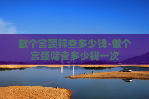 做个宫颈筛查多少钱-做个宫颈筛查多少钱一次