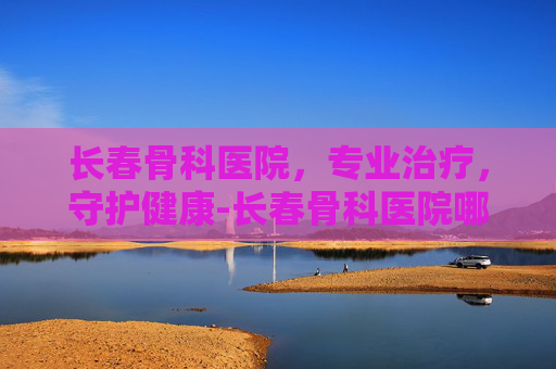 长春骨科医院，专业治疗，守护健康-长春骨科医院哪家好