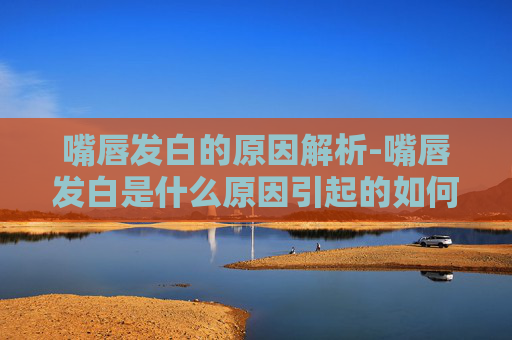 嘴唇发白的原因解析-嘴唇发白是什么原因引起的如何调理