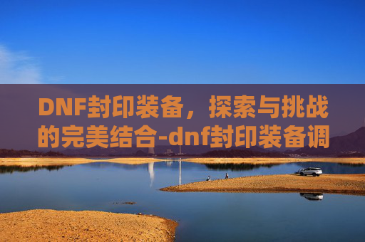DNF封印装备，探索与挑战的完美结合-dnf封印装备调节步骤详解