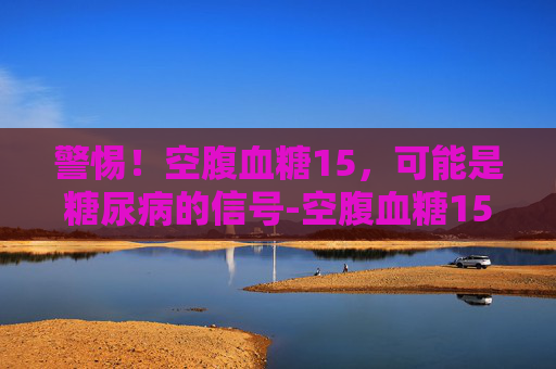 警惕！空腹血糖15，可能是糖尿病的信号-空腹血糖15点多严重吗应该怎么办