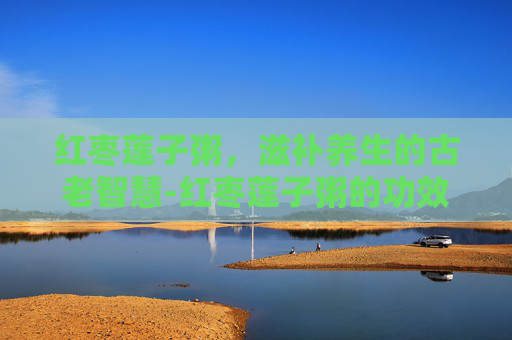 红枣莲子粥，滋补养生的古老智慧-红枣莲子粥的功效与作用