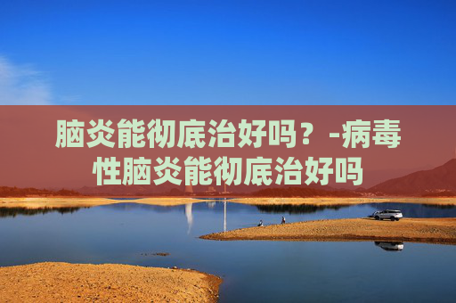 脑炎能彻底治好吗？-病毒性脑炎能彻底治好吗