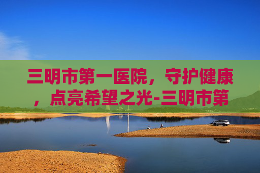 三明市第一医院，守护健康，点亮希望之光-三明市第一医院官网