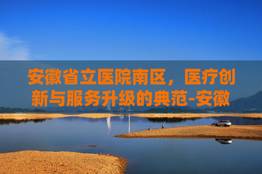 安徽省立医院南区，医疗创新与服务升级的典范-安徽省立医院南区官网