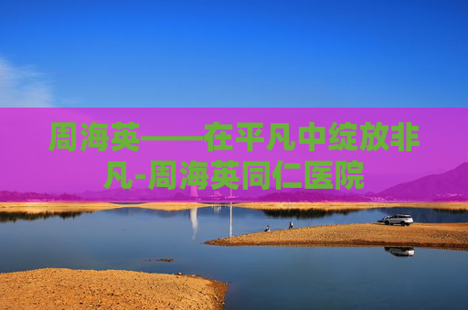 周海英——在平凡中绽放非凡-周海英同仁医院