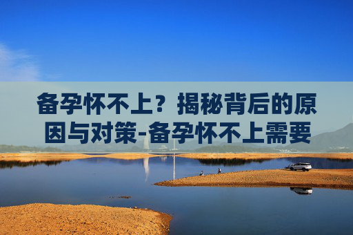 备孕怀不上？揭秘背后的原因与对策-备孕怀不上需要做什么检查