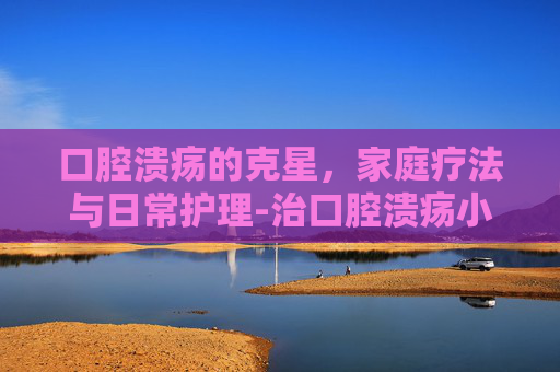 口腔溃疡的克星，家庭疗法与日常护理-治口腔溃疡小妙招有哪些
