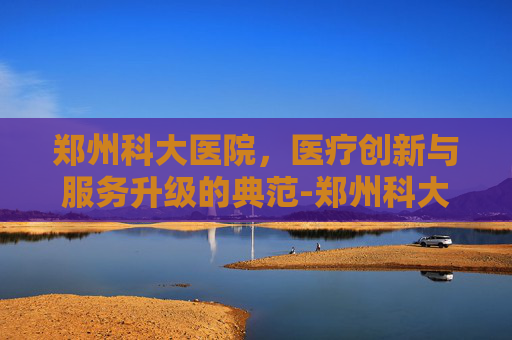 郑州科大医院，医疗创新与服务升级的典范-郑州科大医院是正规的吗