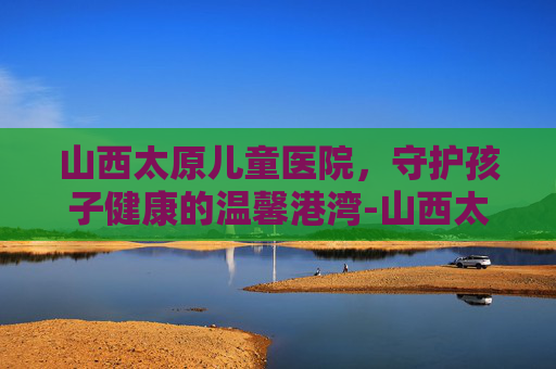山西太原儿童医院，守护孩子健康的温馨港湾-山西太原儿童医院咨询在线咨询电话