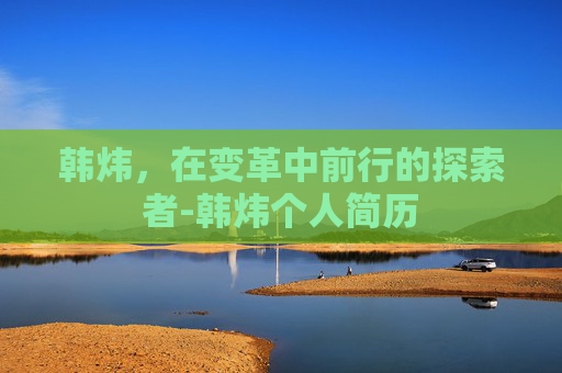 韩炜，在变革中前行的探索者-韩炜个人简历