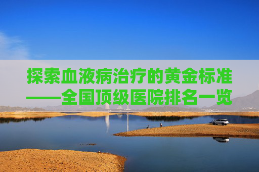 探索血液病治疗的黄金标准——全国顶级医院排名一览-血液病最好的医院排名第一